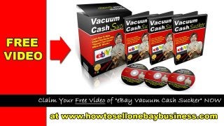 Learn How To Sell On eBay and Make a Profit
Claim Your Free Video Of “ eBay Vacuum Cash Sucker” Now at http://www.howtosellonebaybusiness.com
Want to learn more about starting an eBay
business or simply want to improve your
eBay sales? Check out
http://www.howtosellonebaybusiness.com
to Claim your FREE VIDEO “eBay Vacuum
Cash Sucker !”
 