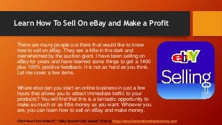 Learn How To Sell On eBay and Make a Profit
Claim Your Free Video Of “ eBay Vacuum Cash Sucker” Now at http://www.howtosellonebaybusiness.com
There are many people out there that would like to know
how to sell on eBay. They are a little in the dark and
overwhelmed by the auction giant. I have been selling on
eBay for years and have learned some things to get a 1400
plus 100% positive feedback. It is not as hard as you think.
Let me cover a few items.
Where else can you start an online business in just a few
hours that allows you to attract immediate traffic to your
products? You will find that this is a fantastic opportunity to
make as much or as little money as you want. Whoever you
are, you can learn how to sell on eBay and make money.
 