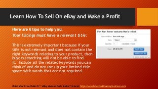 Learn How To Sell On eBay and Make a Profit
Claim Your Free Video Of “ eBay Vacuum Cash Sucker” Now at http://www.howtosellonebaybusiness.com
Here are 6 tips to help you:
Your listings must have a relevant title:
This is extremely important because if your
title is not relevant and does not contain the
right keywords relating to your product, then
buyers searching will not be able to find
it. Include all the related keywords you can
think of and do not use up your limited title
space with words that are not required.
 