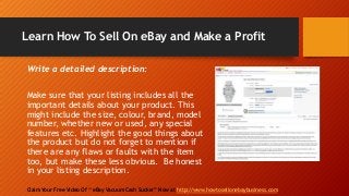 Learn How To Sell On eBay and Make a Profit
Claim Your Free Video Of “ eBay Vacuum Cash Sucker” Now at http://www.howtosellonebaybusiness.com
Write a detailed description:
Make sure that your listing includes all the
important details about your product. This
might include the size, colour, brand, model
number, whether new or used, any special
features etc. Highlight the good things about
the product but do not forget to mention if
there are any flaws or faults with the item
too, but make these less obvious. Be honest
in your listing description.
 