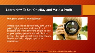 Learn How To Sell On eBay and Make a Profit
Claim Your Free Video Of “ eBay Vacuum Cash Sucker” Now at http://www.howtosellonebaybusiness.com
Use good quality photographs:
People like to see before they buy. Use a
good digital camera and take 2 or 3
photographs from different angles to use
as your gallery picture and within your
listing. This will attract more bidders and
buyers and will help you get more
experience.
 