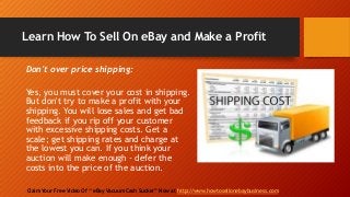 Learn How To Sell On eBay and Make a Profit
Claim Your Free Video Of “ eBay Vacuum Cash Sucker” Now at http://www.howtosellonebaybusiness.com
Don't over price shipping:
Yes, you must cover your cost in shipping.
But don't try to make a profit with your
shipping. You will lose sales and get bad
feedback if you rip off your customer
with excessive shipping costs. Get a
scale; get shipping rates and charge at
the lowest you can. If you think your
auction will make enough - defer the
costs into the price of the auction.
 