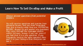 Learn How To Sell On eBay and Make a Profit
Claim Your Free Video Of “ eBay Vacuum Cash Sucker” Now at http://www.howtosellonebaybusiness.com
Always answer questions from potential
bidders:
You will receive questions and queries from
potential buyers. And you must remember
that this is exactly what they are, POTENTIAL
BUYERS. Always try and answer any questions
that come through the messages system
within 24 hours, sooner if you can, even if
you feel that it is a silly question. If you
frequently receive the same question then
post it to your listing so that everyone can
see it.
 