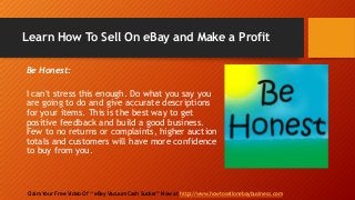 Learn How To Sell On eBay and Make a Profit
Claim Your Free Video Of “ eBay Vacuum Cash Sucker” Now at http://www.howtosellonebaybusiness.com
Be Honest:
I can't stress this enough. Do what you say you
are going to do and give accurate descriptions
for your items. This is the best way to get
positive feedback and build a good business.
Few to no returns or complaints, higher auction
totals and customers will have more confidence
to buy from you.
 