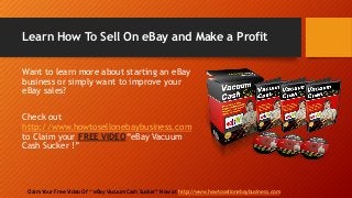 Learn How To Sell On eBay and Make a Profit
Claim Your Free Video Of “ eBay Vacuum Cash Sucker” Now at http://www.howtosellonebaybusiness.com
Want to learn more about starting an eBay
business or simply want to improve your
eBay sales?
Check out
http://www.howtosellonebaybusiness.com
to Claim your FREE VIDEO“eBay Vacuum
Cash Sucker !”
 