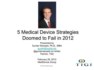 5 Medical Device Strategies
  Doomed to Fail in 2012
             Presented by
      Gunter Wessels, Ph.D., MBA
          gunter@mytigi.net
       @gunterwessels on twitter
             Partner, TIGI

          February 29, 2012
          MedDevice Group
            © TIGI 2012 All rights reserved
 