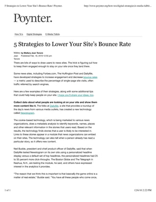 5 Strategies to Lower Your Site’s Bounce Rate | Poynter.                        http://www.poynter.org/how-tos/digital-strategies/e-media-tidbit...




         How To's     Digital Strategies   E-Media Tidbits




         5 Strategies to Lower Your Site’s Bounce Rate
         Mallary by Mallary Jean Tenore
         Jean Published Feb. 18, 2010 12:55 pm
         Tenore

         There are lots of ways to draw users to news sites. The trick is ﬁguring out how
         to keep them engaged enough to stay on your site once they land there.


         Some news sites, including Forbes.com, The Hufﬁngton Post and DailyMe,
         have developed strategies to increase engagement and decrease bounce rates
         — a metric used to describe the percentage of single-page site visits, often
         trafﬁc referred by search engines.


         Here are a few examples of their strategies, along with some additional tips
         that could help keep people on your site. I hope you’ll share your ideas, too.


         Collect data about what people are looking at on your site and show them
         more content like it. The folks at DailyMe, a site that provides a roundup of
         the day’s news from various media outlets, has created a new technology
         called Newstogram.


         The cookie-based technology, which is being marketed to various news
         organizations, does a metadata analysis to identify keywords, names, places
         and other relevant information in the stories that users read. Based on the
         results, the technology ﬁnds stories that a user is likely to be interested in.
         Links to these stories appear in a module that news organizations can embed
         on their sites. The technology can also tell when a person already has read a
         particular story, so it offers new content.


         Neil Budde, president and chief product ofﬁcer of DailyMe, said that when
         DailyMe tested Newstogram on its own site using a personalized headline
         display versus a default set of top headlines, the personalized headlines had 25
         to 35 percent more click-throughs. The Boston Globe and The Telegraph in
         Nashua, N.H., are testing the module, he said, and others have expressed
         interest in the analytics it provides.


         “The reason that we think this is important is that basically the game online is a
         matter of real estate,” Budde said. “You have all these people who come once,




1 of 1                                                                                                                           12/6/10 2:22 PM
 