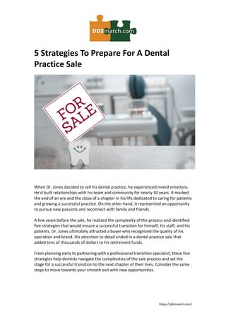 https://ddsmatch.com/
5 Strategies To Prepare For A Dental
Practice Sale
When Dr. Jones decided to sell his dental practice, he experienced mixed emotions.
He’d built relationships with his team and community for nearly 30 years. It marked
the end of an era and the close of a chapter in his life dedicated to caring for patients
and growing a successful practice. On the other hand, it represented an opportunity
to pursue new passions and reconnect with family and friends.
A few years before the sale, he realized the complexity of the process and identified
five strategies that would ensure a successful transition for himself, his staff, and his
patients. Dr. Jones ultimately attracted a buyer who recognized the quality of his
operation and brand. His attention to detail ended in a dental practice sale that
added tens of thousands of dollars to his retirement funds.
From planning early to partnering with a professional transition specialist, these five
strategies help dentists navigate the complexities of the sale process and set the
stage for a successful transition to the next chapter of their lives. Consider the same
steps to move towards your smooth exit with new opportunities.
 