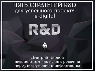 ПЯТЬ СТРАТЕГИЙ R&D
для успешного проекта
       в digital




        Дмитрий Карпов
лекция о том как искать решения
через погружение в информацию
 