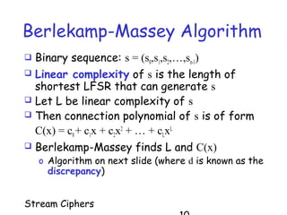 Stream Ciphers
Berlekamp-Massey Algorithm
 Binary sequence: s = (s0,s1,s2,…,sn-1)
 Linear complexity of s is the length of
shortest LFSR that can generate s
 Let L be linear complexity of s
 Then connection polynomial of s is of form
C(x) = c0+ c1x + c2x2
+ … + cLxL
 Berlekamp-Massey finds L and C(x)
o Algorithm on next slide (where d is known as the
discrepancy)
 