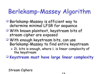 Stream Ciphers
Berlekamp-Massey Algorithm
 Berlekamp-Massey is efficient way to
determine minimal LFSR for sequence
 With known plaintext, keystream bits of
stream cipher are exposed
 With enough keystream bits, can use
Berlekamp-Massey to find entire keystream
o 2L bits is enough, where L is linear complexity of
the keystream
 Keystream must have large linear complexity
 
