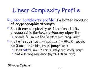 Stream Ciphers
Linear Complexity Profile
 Linear complexity profile is a better measure
of cryptographic strength
 Plot linear complexity as function of bits
processed in Berlekamp-Massey algorithm
o Should follow n/2 line “closely but irregularly”
 Plot of sequence s = (s0,s1,…,sn-1) = 00…01 would
be 0 until last bit, then jumps to n
o Does not follow n/2 line “closely but irregularly”
o Not a strong sequence (by this definition)
 