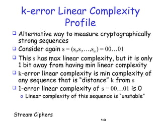 Stream Ciphers
k-error Linear Complexity
Profile
 Alternative way to measure cryptographically
strong sequences
 Consider again s = (s0,s1,…,sn-1) = 00…01
 This s has max linear complexity, but it is only
1 bit away from having min linear complexity
 k-error linear complexity is min complexity of
any sequence that is “distance” k from s
 1-error linear complexity of s = 00…01 is 0
o Linear complexity of this sequence is “unstable”
 