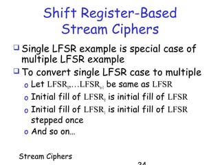 Stream Ciphers
Shift Register-Based
Stream Ciphers
 Single LFSR example is special case of
multiple LFSR example
 To convert single LFSR case to multiple
o Let LFSR0,…LFSRn-1 be same as LFSR
o Initial fill of LFSR0 is initial fill of LFSR
o Initial fill of LFSR1 is initial fill of LFSR
stepped once
o And so on…
 