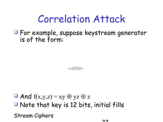 Stream Ciphers
Correlation Attack
 For example, suppose keystream generator
is of the form:
QuickTime™ and a
TIFF (Uncompressed) decompressor
are needed to see this picture.
 And f(x,y,z) = xy ⊕ yz ⊕ z
 Note that key is 12 bits, initial fills
 