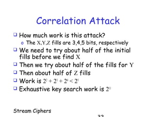 Stream Ciphers
Correlation Attack
 How much work is this attack?
o The X,Y,Z fills are 3,4,5 bits, respectively
 We need to try about half of the initial
fills before we find X
 Then we try about half of the fills for Y
 Then about half of Z fills
 Work is 22
+ 23
+ 24
< 25
 Exhaustive key search work is 211
 