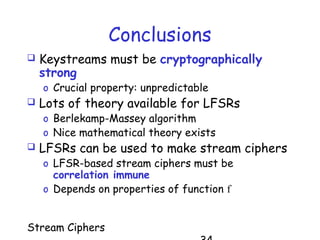 Stream Ciphers
Conclusions
 Keystreams must be cryptographically
strong
o Crucial property: unpredictable
 Lots of theory available for LFSRs
o Berlekamp-Massey algorithm
o Nice mathematical theory exists
 LFSRs can be used to make stream ciphers
o LFSR-based stream ciphers must be
correlation immune
o Depends on properties of function f
 
