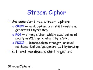 Stream Ciphers
Stream Cipher
 We consider 3 real stream ciphers
o ORYX — weak cipher, uses shift registers,
generates 1 byte/step
o RC4 — strong cipher, widely used but used
poorly in WEP, generates 1 byte/step
o PKZIP — intermediate strength, unusual
mathematical design, generates 1 byte/step
 But first, we discuss shift registers
 