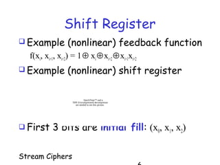 Stream Ciphers
 Example (nonlinear) feedback function
f(xi, xi+1, xi+2) = 1⊕ xi⊕xi+2⊕xi+1xi+2
 Example (nonlinear) shift register
 First 3 bits are initial fill: (x0, x1, x2)
QuickTime™ and a
TIFF (Uncompressed) decompressor
are needed to see this picture.
Shift Register
 
