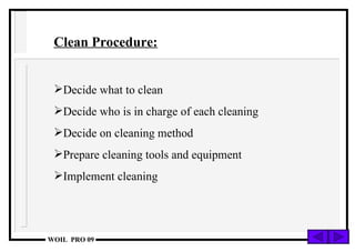 Clean Procedure: Decide what to clean Decide who is in charge of each cleaning Decide on cleaning method Prepare cleaning tools and equipment Implement cleaning 