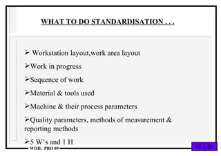 WHAT TO DO STANDARDISATION . . . Workstation layout,work area layout Work in progress Sequence of work Material & tools used Machine & their process parameters Quality parameters, methods of measurement & reporting methods 5 W’s and 1 H  