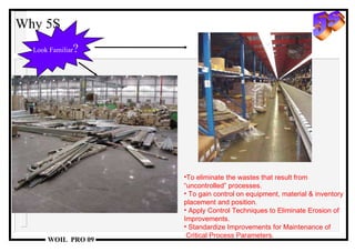 Why 5S To eliminate the wastes that result from “ uncontrolled” processes. To gain control on equipment, material & inventory placement and position. Apply Control Techniques to Eliminate Erosion of Improvements. Standardize Improvements for Maintenance of  Critical Process Parameters. Look Familiar ? 5s 