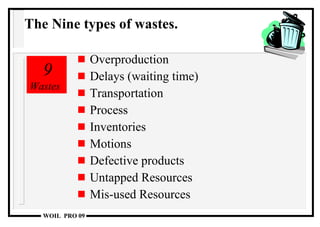Overproduction Delays (waiting time) Transportation Process Inventories Motions Defective products Untapped Resources Mis-used Resources 9  Wastes The Nine types of wastes. 