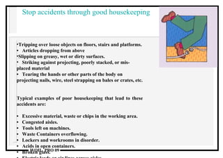 Stop accidents through good housekeeping Tripping over loose objects on floors, stairs and platforms. •  Articles dropping from above Slipping on greasy, wet or dirty surfaces.  Striking against projecting, poorly stacked, or mis- placed material •  Tearing the hands or other parts of the body on projecting nails, wire, steel strapping on bales or crates, etc.  Typical examples of poor housekeeping that lead to these accidents are:  •  Excessive material, waste or chips in the working area.  •  Congested aisles.  •  Tools left on machines.  •  Waste Containers overflowing.  •  Lockers and workrooms in disorder.  •  Acids in open containers. •  Broken glass.  •  Electric leads or air lines across aisles.  •  Dirty light fittings, windows and skylights.  