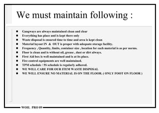 We must maintain following : Gangways are always maintained clean and clear Everything has place and is kept there only Waste disposal is ensured time to time and area is kept clean Material layout IN  &  OUT is proper with adequate storage facility. Frequency , Quantity, limits, container size , location for each material is as per norms. Floor is clean and is without oil, grease , dust or dirt always. First Aid box is well maintained and is at its place. Fire control equipments are well maintained. TPM schedule / 5S schedule is regularly adhered. WE WILL CARE FOR OUR ITEM WASTE DISPOSAL WE WILL ENSURE NO MATERIAL IS ON THE FLOOR. ( ONLY FOOT ON FLOOR ) 