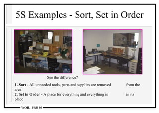 5S Examples - Sort, Set in Order See the difference? 1. Sort  - All unneeded tools, parts and supplies are removed  from the area 2. Set in Order  - A place for everything and everything is  in its place  