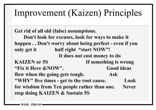 Improvement (Kaizen) Principles Get rid of all old (false) assumptions.  Don't look for excuses, look for ways to make it happen . . Don't worry about being perfect - even if you only get it    half right  “start NOW”!  It does not cost money to do KAIZEN or 5S  If something is wrong  “Fix it Here &NOW”.  Good ideas flow when the going gets tough.  Ask "WHY" five times - get to the root cause.  Look for wisdom from Ten people rather than one.  Never stop doing KAIZEN   & Sustain 5S 