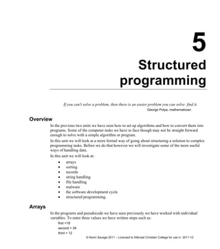 5
Structured
programming
If you can't solve a problem, then there is an easier problem you can solve: find it.
George Polya, mathematician
Overview
In the previous two units we have seen how to set up algorithms and how to convert them into
programs. Some of the computer tasks we have to face though may not be straight forward
enough to solve with a simple algorithm or program.
In this unit we will look at a more formal way of going about structuring a solution to complex
programming tasks. Before we do that however we will investigate some of the more useful
ways of handling data.
In this unit we will look at:
 arrays
 sorting
 records
 string handling
 file handling
 malware
 the software development cycle
 structured programming.
Arrays
In the programs and pseudocode we have seen previously we have worked with individual
variables. To enter three values we have written steps such as:
first =18
second = 34
third = 12
© Kevin Savage 2011 – Licensed to Hillcrest Christian College for use in 2011-12
 
