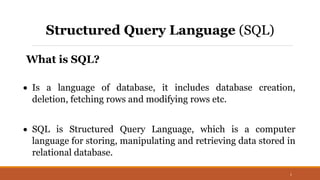 1
Structured Query Language (SQL)
What is SQL?
 Is a language of database, it includes database creation,
deletion, fetching rows and modifying rows etc.
 SQL is Structured Query Language, which is a computer
language for storing, manipulating and retrieving data stored in
relational database.
 