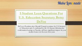 5 Student Loan Questions For
U.S. Education Secretary Betsy
DeVos
DeVos is President-elect Donald Trump’s nominee for U.S. Secretary
of Education and, if confirmed by the U.S. Senate following her
confirmation hearing on Tuesday, will have significant impact on your
student loans over the next four years.
 