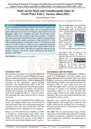 International Journal of Trend in Scientific Research and Development (IJTSRD)
Volume 6 Issue 3, March-April 2022 Available Online: www.ijtsrd.com e-ISSN: 2456 – 6470
@ IJTSRD | Unique Paper ID – IJTSRD49449 | Volume – 6 | Issue – 3 | Mar-Apr 2022 Page 19
Study on Sex Ratio and Gonadosomatic Index of
Fresh Water Fish C. Gachua (Ham.1822)
Navjyoti Ranjan Verma
Research Scholar, PG Department of Zoology, Tilka Manjhi Bhagalpur University, Bhagalpur, Bihar, India
ABSTRACT
Aspect of reproductive biology of fresh water murrel C. gachua, such
as sex ratio and Gonadosomatic Index were investigated from the
pools ,ditches and even from river Ganga in and around the area of
Bhagalpur, Bihar for a complete year span. On the basis of the
monthly variation, the overall sex ratio was recorded 1:1.22(M:F).
The spawning season extends from June to August. Gonadosomatic
Index in female fish reaches maximum in May with 44.50 %. The
GSI recorded minimum in September with 5.71% followed by Oct
with 7.21 %.GSI in male C. gachua was also studied and found the
maximum in the month of June with 4.86%, closely followed by the
month of July with 4.06%. The GSI was found the minimum in the
month of January with 0.57% closely followed by the month of
February with 0.84%.
KEYWORDS: GSI, Spawning, Sex ratio
How to cite this paper: Navjyoti Ranjan
Verma "Study on Sex Ratio and
Gonadosomatic Index of Fresh Water
Fish C. Gachua (Ham.1822)" Published
in International
Journal of Trend in
Scientific Research
and Development
(ijtsrd), ISSN: 2456-
6470, Volume-6 |
Issue-3, April 2022,
pp.19-22, URL:
www.ijtsrd.com/papers/ijtsrd49449.pdf
Copyright © 2022 by author(s) and
International Journal of Trend in
Scientific Research and Development
Journal. This is an
Open Access article
distributed under the
terms of the Creative Commons
Attribution License (CC BY 4.0)
(http://creativecommons.org/licenses/by/4.0)
INTRODUCTION
The reproductive biology of fish is greatly influenced
by season. As fishes are seasonal breeder, the season
affects its different reproductive aspects like sex ratio,
GSI and even condition factor. With the approaching
spawning all the reproductive aspects become
maximum. The Gonadosomatic index of the fish
increases with the maturation of fish, being maximum
during the peak period of maturity and declining
abruptly after spawning. The monthly studies were
made to go through the GSI of C. gachua in detail.
The spawning takes place between June to August
every year.
The sex ratio was also recorded for the complete year
period. The findings clearly shows that the ratio of
male and female fishes show an increment during the
spawning season. Sex ratio also decreases after the
spawning period ends, although it is very marginal.
Nazir et. al. 1978 in Barbusleutus; Sindhe et. al. 2004
in Notopterus notopterusand many others have
studied the same on various fishes. However no such
studies were made on C. gachua, so this studiy is
aimed on this dwarf snake headed murrel C. gachua.
MATERIALS AND METHODS
From the surrounding areas of Bhagalpur i.e. Bhairwa
pond of T M Bhagalpur University campus, river
Ganga, different pools and ditches, the dwarf snake
headed C. gachua was collected monthly and brought
to the laboratory. Studies were made on the fish to go
through its GSI, sex ratio. Each of the fish was
studied thoroughly before and after the dissection
(removing its gonads) to go through its different
reproductive aspects i.e. sex ratio and GSI. The
present study is based on the sample brought to the
laboratory. The sexes were counted and the ratio were
calculated for all the seasons.
Specimen were collected and measured for total
length (cm/mm), total weight (gm), gonads wt. and
length. Afterward the specimen were anesthetized,
dissected and preserved in 10%formalin for further
anatomical studies.
Sex ratio: The sex and maturation stage of each
specimen was determined nanoscopically considering
coloration, transparency, superficial vascularization
and for gonads the visualization and appearance of
the ova and testis.
IJTSRD49449
 