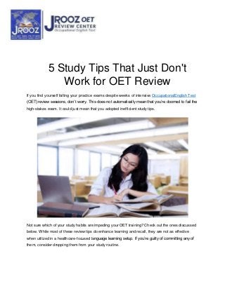 5 Study Tips That Just Don't
Work for OET Review
If you find yourself falling your practice exams despite weeks of intensive OccupationalEnglish Test
(OET) review sessions, don’t worry. This does not automatically mean that you’re doomed to fail the
high-stakes exam. It could just mean that you adopted inefficient study tips.
Not sure which of your study habits are impeding your OET training? Check out the ones discussed
below. While most of these review tips do enhance learning and recall, they are not as effective
when utilized in a healthcare-focused language learning setup. If you’re guilty of committing any of
them, consider dropping them from your study routine.
 