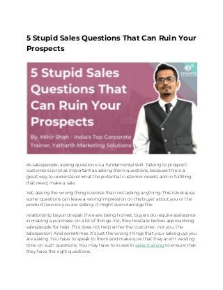 5 Stupid Sales Questions That Can Ruin Your 
Prospects 
 
 
 
As salespeople, asking questions is a fundamental skill. Talking to prospect 
customers is not as important as asking them questions, because this is a 
great way to understand what the potential customer needs, and in fulfilling 
that need, make a sale. 
Yet, asking the wrong thing is worse than not asking anything. This is because 
some questions can leave a wrong impression on the buyer about you or the 
product/ service you are selling. It might even damage the  
relationship beyond repair.If we are being honest, buyers do require assistance 
in making a purchase on a lot of things. Yet, they hesitate before approaching 
salespeople for help. This does not help either the customer, nor you, the 
salesperson. And sometimes, it’s just the wrong things that your sales guys you 
are asking. You have to speak to them and make sure that they aren’t wasting 
time on such questions. You may have to invest in​ ​sales training​ to ensure that 
they have the right questions. 
 