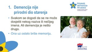 1. Demencija nije
prirodni dio starenja
• Svakom se dogodi da se ne može
dosjetiti nekog naziva ili nečijeg
imena. Ali demencija je nešto
drugo.
• Ona uz ostalo briše memoriju.
 