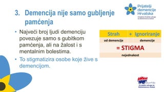3. Demencija nije samo gubljenje
pamćenja
• Najveći broj ljudi demenciju
povezuje samo s gubitkom
pamćenja, ali na žalost i s
mentalnim bolestima.
• To stigmatizira osobe koje žive s
demencijom.
Strah + Ignoriranje
od demencije demencije
= STIGMA
nejednakost
 