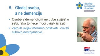 5. Gledaj osobu,
a ne demenciju
• Osobe s demencijom ne gube svijest o
sebi, iako to neće moći uvijek izraziti.
• Zato ih uvijek moramo poštivati i čuvati
njihovo dostojanstvo.
 