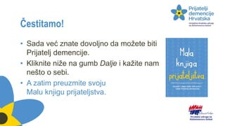 Čestitamo!
• Sada već znate dovoljno da možete biti
Prijatelj demencije.
• Kliknite niže na gumb Dalje i kažite nam
nešto o sebi.
• A zatim preuzmite svoju
Malu knjigu prijateljstva.
 