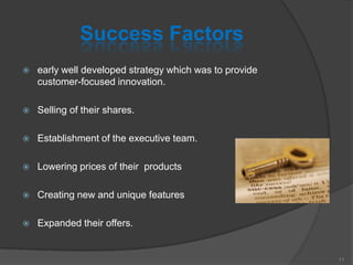 Success Factors
 early well developed strategy which was to provide
customer-focused innovation.
 Selling of their shares.
 Establishment of the executive team.
 Lowering prices of their products
 Creating new and unique features
 Expanded their offers.
11
 