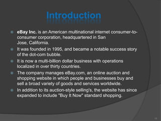 Introduction
 eBay Inc. is an American multinational internet consumer-to-
consumer corporation, headquartered in San
Jose, California.
 It was founded in 1995, and became a notable success story
of the dot-com bubble.
 It is now a multi-billion dollar business with operations
localized in over thirty countries.
 The company manages eBay.com, an online auction and
shopping website in which people and businesses buy and
sell a broad variety of goods and services worldwide.
 In addition to its auction-style selling's, the website has since
expanded to include "Buy It Now" standard shopping.
13
 