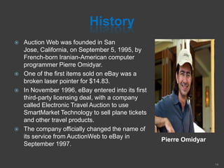 History
Pierre Omidyar
 Auction Web was founded in San
Jose, California, on September 5, 1995, by
French-born Iranian-American computer
programmer Pierre Omidyar.
 One of the first items sold on eBay was a
broken laser pointer for $14.83.
 In November 1996, eBay entered into its first
third-party licensing deal, with a company
called Electronic Travel Auction to use
SmartMarket Technology to sell plane tickets
and other travel products.
 The company officially changed the name of
its service from AuctionWeb to eBay in
September 1997.
14
 