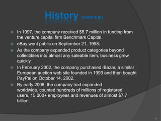 History (continue)
 In 1997, the company received $6.7 million in funding from
the venture capital firm Benchmark Capital.
 eBay went public on September 21, 1998.
 As the company expanded product categories beyond
collectibles into almost any saleable item, business grew
quickly.
 In February 2002, the company purchased IBazar, a similar
European auction web site founded in 1993 and then bought
PayPal on October 14, 2002.
 By early 2008, the company had expanded
worldwide, counted hundreds of millions of registered
users, 15,000+ employees and revenues of almost $7.7
billion.
15
 