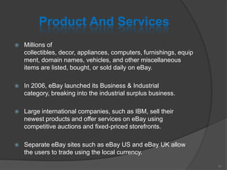 Product And Services
 Millions of
collectibles, decor, appliances, computers, furnishings, equip
ment, domain names, vehicles, and other miscellaneous
items are listed, bought, or sold daily on eBay.
 In 2006, eBay launched its Business & Industrial
category, breaking into the industrial surplus business.
 Large international companies, such as IBM, sell their
newest products and offer services on eBay using
competitive auctions and fixed-priced storefronts.
 Separate eBay sites such as eBay US and eBay UK allow
the users to trade using the local currency.
17
 