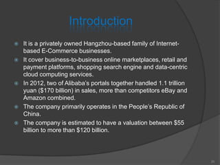 Introduction
 It is a privately owned Hangzhou-based family of Internet-
based E-Commerce businesses.
 It cover business-to-business online marketplaces, retail and
payment platforms, shopping search engine and data-centric
cloud computing services.
 In 2012, two of Alibaba’s portals together handled 1.1 trillion
yuan ($170 billion) in sales, more than competitors eBay and
Amazon combined.
 The company primarily operates in the People’s Republic of
China.
 The company is estimated to have a valuation between $55
billion to more than $120 billion.
20
 