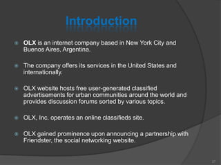 Introduction
 OLX is an internet company based in New York City and
Buenos Aires, Argentina.
 The company offers its services in the United States and
internationally.
 OLX website hosts free user-generated classified
advertisements for urban communities around the world and
provides discussion forums sorted by various topics.
 OLX, Inc. operates an online classifieds site.
 OLX gained prominence upon announcing a partnership with
Friendster, the social networking website.
27
 