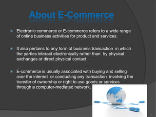 About E-Commerce
 Electronic commerce or E-commerce refers to a wide range
of online business activities for product and services.
 It also pertains to any form of business transaction in which
the parties interact electronically rather than by physical
exchanges or direct physical contact.
 E-commerce is usually associated with buying and selling
over the internet or conducting any transaction involving the
transfer of ownership or right to use goods or services
through a computer-mediated network.
3
 