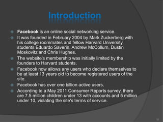 Introduction
 Facebook is an online social networking service.
 It was founded in February 2004 by Mark Zuckerberg with
his college roommates and fellow Harvard University
students Eduardo Saverin, Andrew McCollum, Dustin
Moskovitz and Chris Hughes.
 The website's membership was initially limited by the
founders to Harvard students.
 Facebook now allows any users who declare themselves to
be at least 13 years old to become registered users of the
site.
 Facebook has over one billion active users.
 According to a May 2011 Consumer Reports survey, there
are 7.5 million children under 13 with accounts and 5 million
under 10, violating the site's terms of service.
32
 